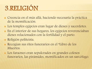  Creencia en el más allá, haciendo necesaria la práctica
de la momificación.
 Los templos egipcios eran lugar de dioses y sacerdotes.
 En el interior de sus hogares, los egipcios reverenciaban
dioses relacionados con la fertilidad y el parto.
 Religión politeísta.
 Recogían sus ritos funerarios en el “Libro de los
Muertos.
 Los faraones eran sepulcrados en grandes colosos
funerarios, las pirámides, momificados en un sarcófago.
 