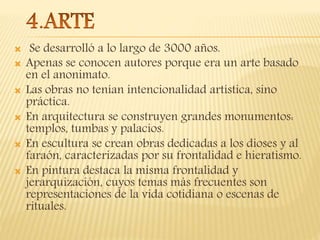  Se desarrolló a lo largo de 3000 años.
 Apenas se conocen autores porque era un arte basado
en el anonimato.
 Las obras no tenían intencionalidad artística, sino
práctica.
 En arquitectura se construyen grandes monumentos:
templos, tumbas y palacios.
 En escultura se crean obras dedicadas a los dioses y al
faraón, caracterizadas por su frontalidad e hieratismo.
 En pintura destaca la misma frontalidad y
jerarquización, cuyos temas más frecuentes son
representaciones de la vida cotidiana o escenas de
rituales.
 
