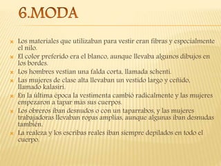  Los materiales que utilizaban para vestir eran fibras y especialmente
el nilo.
 El color preferido era el blanco, aunque llevaba algunos dibujos en
los bordes.
 Los hombres vestían una falda corta, llamada schenti.
 Las mujeres de clase alta llevaban un vestido largo y ceñido,
llamado kalasiri.
 En la última época la vestimenta cambió radicalmente y las mujeres
empezaron a tapar más sus cuerpos.
 Los obreros iban desnudos o con un taparrabos, y las mujeres
trabajadoras llevaban ropas amplias, aunque algunas iban desnudas
también.
 La realeza y los escribas reales iban siempre depilados en todo el
cuerpo.
 