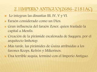 2.1IMPERIO ANTIGUO(2686-2181AC)
 Lo integran las dinastías III, IV, V y VI.
 Faraón considerado como un Dios.
 Gran influencia del faraón Zoser, quien traslado la
capital a Menfis.
 Creación de la pirámide escalonada de Saqqara, por el
arquitecto Imhotep.
 Más tarde, las pirámides de Guiza atribuidas a los
farones Keops, Kefrén y Mikerinos.
 Una terrible sequía, terminó con el Imperio Antiguo.
 