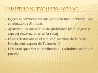 2.3IMPERIO NUEVO(1550-1070AC)
 Egipto se convierte en una potencia mediterránea, bajo
el reinado de Ahmosis.
 Aparecen un nuevo tipo de pirámides: los hipogeos y
espeos( excavaciones en la roca)
 El más destacado es el templo funerario de la reina
Hatshepsut, esposa de Tutmosis II
 El faraón quedaba subordinado a la administración del
pueblo.
 