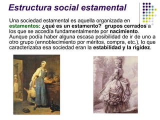 Estructura social estamental
Una sociedad estamental es aquella organizada en
estamentos: ¿qué es un estamento? grupos cerrados a
los que se accedía fundamentalmente por nacimiento.
Aunque podía haber alguna escasa posibilidad de ir de uno a
otro grupo (ennoblecimiento por méritos, compra, etc.), lo que
caracterizaba esa sociedad eran la estabilidad y la rigidez.
 