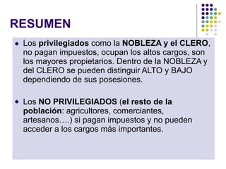 RESUMEN
 Los privilegiados como la NOBLEZA y el CLERO,
no pagan impuestos, ocupan los altos cargos, son
los mayores propietarios. Dentro de la NOBLEZA y
del CLERO se pueden distinguir ALTO y BAJO
dependiendo de sus posesiones.
 Los NO PRIVILEGIADOS (el resto de la
población: agricultores, comerciantes,
artesanos….) si pagan impuestos y no pueden
acceder a los cargos más importantes.
 