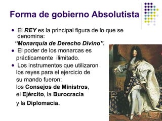 Forma de gobierno Absolutista



El REY es la principal figura de lo que se
denomina:
“Monarquía de Derecho Divino”.
El poder de los monarcas es
prácticamente ilimitado.
Los instrumentos que utilizaron
los reyes para el ejercicio de
su mando fueron:
los Consejos de Ministros,
el Ejército, la Burocracia
y la Diplomacia.
 