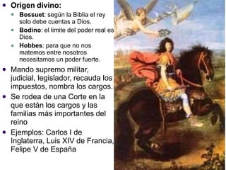  Origen divino:
 Bossuet: según la Biblia el rey
solo debe cuentas a Dios.
Bodino: el limite del poder real es
Dios.
Hobbes: para que no nos
matemos entre nosotros
necesitamos un poder fuerte.


 Mando supremo militar,
judicial, legislador, recauda los
impuestos, nombra los cargos.
Se rodea de una Corte en la
que están los cargos y las
familias más importantes del
reino
Ejemplos: Carlos I de
Inglaterra, Luis XIV de Francia,
Felipe V de España


 