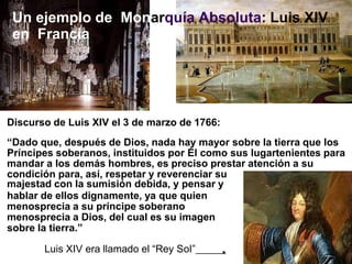 Discurso de Luis XIV el 3 de marzo de 1766:
“Dado que, después de Dios, nada hay mayor sobre la tierra que los
Príncipes soberanos, instituidos por Él como sus lugartenientes para
mandar a los demás hombres, es preciso prestar atención a su
condición para, así, respetar y reverenciar su
majestad con la sumisión debida, y pensar y
hablar de ellos dignamente, ya que quien
menosprecia a su príncipe soberano
menosprecia a Dios, del cual es su imagen
sobre la tierra.”
Luis XIV era llamado el “Rey Sol”
Un ejemplo de Monarquía Absoluta: Luis XIV
en Francia
 