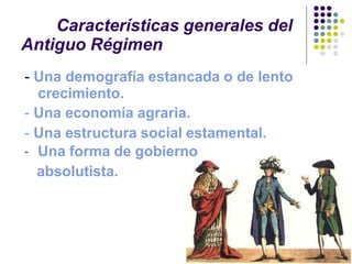 Características generales del
Antiguo Régimen
- Una demografía estancada o de lento
crecimiento.
- Una economía agraria.
- Una estructura social estamental.
- Una forma de gobierno
absolutista.
 