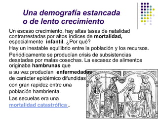 Una demografía estancada
o de lento crecimiento
Un escaso crecimiento, hay altas tasas de natalidad
contrarrestadas por altos índices de mortalidad,
especialmente infantil. ¿Por qué?
Hay un inestable equilibrio entre la población y los recursos.
Periódicamente se producían crisis de subsistencias
desatadas por malas cosechas. La escasez de alimentos
originaba hambrunas que
a su vez producían enfermedades
de carácter epidémico difundidas
con gran rapidez entre una
población hambrienta.
Las secuelas era una
mortalidad catastrófica .
 