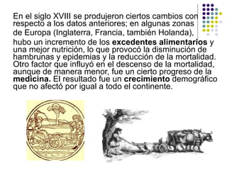 En el siglo XVIII se produjeron ciertos cambios con
respecto a los datos anteriores; en algunas zonas
de Europa (Inglaterra, Francia, también Holanda),
hubo un incremento de los excedentes alimentarios y
una mejor nutrición, lo que provocó la disminución de
hambrunas y epidemias y la reducción de la mortalidad.
Otro factor que influyó en el descenso de la mortalidad,
aunque de manera menor, fue un cierto progreso de la
medicina. El resultado fue un crecimiento demográfico
que no afectó por igual a todo el continente.
 