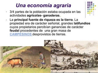Una economía agraria
- 3/4 partes de la población estaba ocupada en las
actividades agrícolas- ganaderas..
- La principal fuente de riqueza es la tierra. La
propiedad era de carácter señorial, grandes latifundios
cuyos propietarios percibían ganancias de carácter
feudal procedentes de una gran masa de
CAMPESINOS desprovistos de tierras.
 