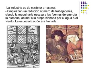 -La industria es de carácter artesanal.
- Empleaban un reducido número de trabajadores,
siendo la maquinaria escasa y las fuentes de energía
la humana, animal o la proporcionada por el agua o el
viento. La especialización era limitada.
 