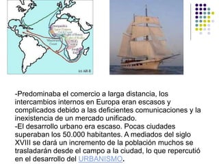 -Predominaba el comercio a larga distancia, los
intercambios internos en Europa eran escasos y
complicados debido a las deficientes comunicaciones y la
inexistencia de un mercado unificado.
-El desarrollo urbano era escaso. Pocas ciudades
superaban los 50.000 habitantes. A mediados del siglo
XVIII se dará un incremento de la población muchos se
trasladarán desde el campo a la ciudad, lo que repercutió
en el desarrollo del URBANISMO.
 