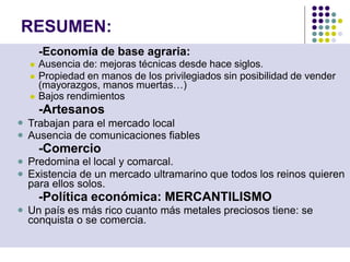 RESUMEN:
-Economía de base agraria:
 Ausencia de: mejoras técnicas desde hace siglos.
 Propiedad en manos de los privilegiados sin posibilidad de vender
(mayorazgos, manos muertas…)
 Bajos rendimientos
-Artesanos





Trabajan para el mercado local
Ausencia de comunicaciones fiables
-Comercio
Predomina el local y comarcal.
Existencia de un mercado ultramarino que todos los reinos quieren
para ellos solos.
-Política económica: MERCANTILISMO
Un país es más rico cuanto más metales preciosos tiene: se
conquista o se comercia.
 