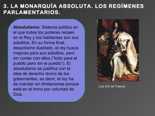 3. LA MONARQUÍA ABSOLUTA. LOS REGÍMENES
PARLAMENTARIOS.

  Absolutismo: Sistema político en
  Absolutismo
  el que todos los poderes recaen
  en el Rey y los habitantes son sus
  súbditos. En su forma final,
  despotismo ilustrado, el rey busca
  mejoras para sus súbditos, pero
  sin contar con ellos (“todo para el
  pueblo pero sin el pueblo”). El
  absolutismo se justifica con la
  idea de derecho divino de los
  gobernantes, es decir, el rey ha
  de mandar sin limitaciones porque     Luis XIV de Francia
  está en el trono por voluntad de
  Dios.
 