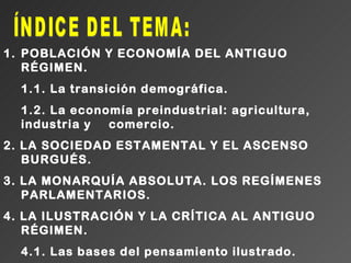 1. POBLACIÓN Y ECONOMÍA DEL ANTIGUO
   RÉGIMEN.
  1.1. La transición demográfica.
  1.2. La economía preindustrial: agricultura,
  industria y  comercio.
2. LA SOCIEDAD ESTAMENTAL Y EL ASCENSO
   BURGUÉS.
3. LA MONARQUÍA ABSOLUTA. LOS REGÍMENES
   PARLAMENTARIOS.
4. LA ILUSTRACIÓN Y LA CRÍTICA AL ANTIGUO
   RÉGIMEN.
  4.1. Las bases del pensamiento ilustrado.
 