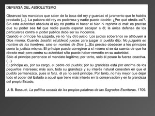 DEFENSA DEL ABSOLUTISMO

Observad los mandatos que salen de la boca del rey y guardad el juramento que le habéis
prestado (...). La palabra del rey es poderosa y nadie puede decirle: ¿Por qué obráis así?.
Sin esta autoridad absoluta el rey no podría ni hacer el bien ni reprimir el mal: es preciso
que su poder sea tal que nadie pueda esperar escapar a él; la única defensa de los
particulares contra el poder público debe ser su inocencia.
Cuando el príncipe ha juzgado, ya no hay otro juicio. Los juicios soberanos se atribuyen a
Dios mismo. Cuando Josafat estableció jueces para juzgar al pueblo dijo: No juzguéis en
nombre de los hombres, sino en nombre de Dios (...)Es preciso obedecer a los príncipes
como la justicia misma. El príncipe puede corregirse a sí mismo si se da cuenta de que ha
obrado mal; pero contra su autoridad sólo puede haber remedio en su autoridad.
Sólo al príncipe pertenece el mandato legítimo; por tanto, sólo él posee la fuerza coactiva.
(...)
El príncipe es, por su cargo, el padre del pueblo; por su grandeza está por encima de los
pequeños intereses; más aún, toda su grandeza y su interés natural consisten en que el
pueblo permanezca, pues si falta, él ya no será príncipe. Por tanto, no hay mejor que dejar
todo el poder del Estado a aquel que tiene más interés en la conservación y en la grandeza
del propio Estado.

J. B. Bossuet, La política sacada de las propias palabras de las Sagradas Escrituras. 1709.
 