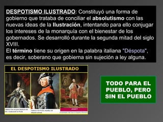 DESPOTISMO ILUSTRADO: Constituyó una forma de
                ILUSTRADO
gobierno que trataba de conciliar el absolutismo con las
nuevas ideas de la Ilustración, intentando para ello conjugar
los intereses de la monarquía con el bienestar de los
gobernados. Se desarrolló durante la segunda mitad del siglo
XVIII.
El término tiene su origen en la palabra italiana "Déspota",
es decir, soberano que gobierna sin sujeción a ley alguna.



                                        TODO PARA EL
                                        PUEBLO, PERO
                                        SIN EL PUEBLO
 