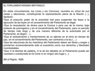 EL PARLAMENTARISMO BRITÁNICO

En estas circunstancias, los Lores y los Comunes, reunidos en virtud de sus
cartas y elecciones, constituyendo la representación plena de la Nación (...),
declaran:
•Que el presunto poder de la autoridad real para suspender las leyes o la
ejecución de las leyes sin el consentimiento del Parlamento es ilegal.
•Que la recaudación de dinero para la Corona o para uso de la misma, bajo
pretexto de prerrogativa y sin el consentimiento del Parlamento, para un período
de tiempo más largo y de una manera diferente de la autorizada por el
Parlamento, es ilegal (…).
•Que el reclutamiento y mantenimiento de un ejército en el reino en tiempo de
paz, sin el consentimiento del Parlamento, son contrarios a la ley (…).
•Que las elecciones de los miembros del Parlamento deben ser libres y exigen y
proclaman encarecidamente todo el susodicho como sus derechos y libertades
incontestables.
•Que ni la libertad de palabra, ni la de los debates en el Parlamento puede ser
coartada o cuestionada en la Corte ni en ningún otro lugar (...).

Bill of Rights, 1689.
 