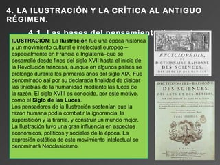 4. LA ILUSTRACIÓN Y LA CRÍTICA AL ANTIGUO
RÉGIMEN.
        4.1. Las bases del pensamiento ilustrado.
 ILUSTRACIÓN: La Ilustración fue una época histórica
 ILUSTRACIÓN
 y un movimiento cultural e intelectual europeo –
 especialmente en Francia e Inglaterra–que se
 desarrolló desde fines del siglo XVII hasta el inicio de
 la Revolución francesa, aunque en algunos países se
 prolongó durante los primeros años del siglo XIX. Fue
 denominado así por su declarada finalidad de disipar
 las tinieblas de la humanidad mediante las luces de
 la razón. El siglo XVIII es conocido, por este motivo,
 como el Siglo de las Luces.
 Los pensadores de la Ilustración sostenían que la
 razón humana podía combatir la ignorancia, la
 superstición y la tiranía, y construir un mundo mejor.
 La Ilustración tuvo una gran influencia en aspectos
 económicos, políticos y sociales de la época. La
 expresión estética de este movimiento intelectual se
 denominará Neoclasicismo.
 