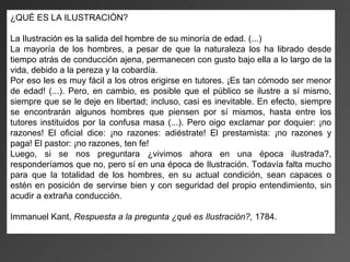 ¿QUÉ ES LA ILUSTRACIÓN?

La Ilustración es la salida del hombre de su minoría de edad. (...)
La mayoría de los hombres, a pesar de que la naturaleza los ha librado desde
tiempo atrás de conducción ajena, permanecen con gusto bajo ella a lo largo de la
vida, debido a la pereza y la cobardía.
Por eso les es muy fácil a los otros erigirse en tutores. ¡Es tan cómodo ser menor
de edad! (...). Pero, en cambio, es posible que el público se ilustre a sí mismo,
siempre que se le deje en libertad; incluso, casi es inevitable. En efecto, siempre
se encontrarán algunos hombres que piensen por sí mismos, hasta entre los
tutores instituidos por la confusa masa (...). Pero oigo exclamar por doquier: ¡no
razones! El oficial dice: ¡no razones: adiéstrate! El prestamista: ¡no razones y
paga! El pastor: ¡no razones, ten fe!
Luego, si se nos preguntara ¿vivimos ahora en una época ilustrada?,
responderíamos que no, pero sí en una época de Ilustración. Todavía falta mucho
para que la totalidad de los hombres, en su actual condición, sean capaces o
estén en posición de servirse bien y con seguridad del propio entendimiento, sin
acudir a extraña conducción.

Immanuel Kant, Respuesta a la pregunta ¿qué es Ilustración?, 1784.
 