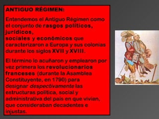 ANTIGUO RÉGIMEN:
Entendemos el Antiguo Régimen como
el conjunto de rasgos políticos,
jurídicos,
sociales y económicos que
caracterizaron a Europa y sus colonias
durante los siglos XVII y XVIII.
El término lo acuñaron y emplearon por
vez primera los revolucionarios
franceses (durante la Asamblea
Constituyente, en 1790) para
designar despectivamente las
estructuras política, social y
administrativa del país en que vivían,
que consideraban decadentes e
injustas.
 