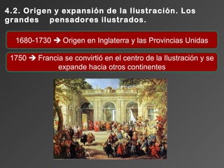4.2. Origen y expansión de la Ilustración. Los
grandes pensadores ilustrados.

  1680-1730  Origen en Inglaterra y las Provincias Unidas

 1750  Francia se convirtió en el centro de la Ilustración y se
              expande hacia otros continentes
 