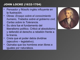 JOHN LOCKE (1632-1704)
• Pensador y filósofo inglés influyente en
  la Ilustración.
• Obras: Ensayo sobre el conocimiento
  humano, Tratados sobre el gobierno civil,
  Cartas sobre la Tolerancia.
• Su obra fue el fundamento del
  liberalismo político. Criticó al absolutismo
  y defendió el derecho a rebelión frente a
  la tiranía.
• Creía que el poder debía dividirse
  (ejecutivo – legislativo).
• Opinaba que los hombres eran libres e
  iguales por naturaleza.
 