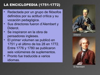 LA ENCICLOPEDIA (1751-1772)

• Redactada por un grupo de filósofos
  definidos por su actitud crítica y su
  vocación pedagógica.
• Sus directores fueron d’Alembert y
  Diderot.
• Se inspiraron en la obra de
                                          Diderot
  pensadores ingleses.
• El primer volumen se publicó en
  1751 y el último de los 28 en 1772.
  Entre 1776 y 1780 se publicaron
  seis volúmenes de suplementos.
• Pronto fue traducida a varios
  idiomas.
                                          D’Alembert
 