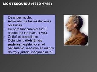 MONTESQUIEU (1689-1755)



• De origen noble.
• Admirador de las instituciones
  británicas.
• Su obra fundamental fue El
  espíritu de las leyes (1748).
• Criticó el despotismo.
• Defendió la división de
  poderes (legislativo en el
  parlamento, ejecutivo en manos
  de rey y judicial independiente).
 
