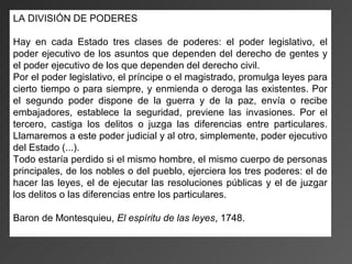 LA DIVISIÓN DE PODERES

Hay en cada Estado tres clases de poderes: el poder legislativo, el
poder ejecutivo de los asuntos que dependen del derecho de gentes y
el poder ejecutivo de los que dependen del derecho civil.
Por el poder legislativo, el príncipe o el magistrado, promulga leyes para
cierto tiempo o para siempre, y enmienda o deroga las existentes. Por
el segundo poder dispone de la guerra y de la paz, envía o recibe
embajadores, establece la seguridad, previene las invasiones. Por el
tercero, castiga los delitos o juzga las diferencias entre particulares.
Llamaremos a este poder judicial y al otro, simplemente, poder ejecutivo
del Estado (...).
Todo estaría perdido si el mismo hombre, el mismo cuerpo de personas
principales, de los nobles o del pueblo, ejerciera los tres poderes: el de
hacer las leyes, el de ejecutar las resoluciones públicas y el de juzgar
los delitos o las diferencias entre los particulares.

Baron de Montesquieu, El espíritu de las leyes, 1748.
 