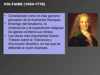 VOLTAIRE (1694-1778)


• Considerado como el más genuino
  pensador de la Ilustración francesa.
• Enemigo del fanatismo, la
  intolerancia y la superstición religiosa
  (la iglesia condenó sus obras).
• Las obras más importantes fueron
  Tratado sobre la Tolerancia y
  Diccionario filosófico, en las que se
  defiende la razón ilustrada.
 