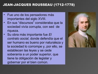 JEAN-JACQUES ROUSSEAU (1712-1778)


• Fue uno de los pensadores más
  importantes del siglo XVIII.
• En sus “discursos” consideraba que la
  sociedad vivía corrupta, con sed de
  riqueza.
• Su obra más importante fue El
  contrato social, donde defendía que el
  ser humano es bueno por naturaleza y
  la sociedad lo corrompe y, por ello, se
  establecen las leyes y se cede
  soberanía a un poder superior, que
  tiene la obligación de legislar y
  gobernar por el bien común.
 