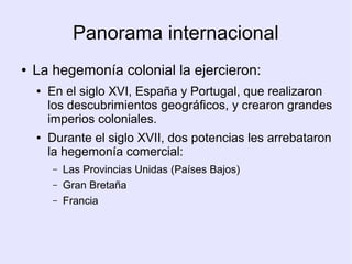 Panorama internacional
●   La hegemonía colonial la ejercieron:
    ●   En el siglo XVI, España y Portugal, que realizaron
        los descubrimientos geográficos, y crearon grandes
        imperios coloniales.
    ●   Durante el siglo XVII, dos potencias les arrebataron
        la hegemonía comercial:
        –   Las Provincias Unidas (Países Bajos)
        –   Gran Bretaña
        –   Francia
 