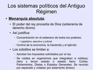 Los sistemas políticos del Antiguo
               Régimen
●   Monarquía absoluta:
    ●   El poder del rey procedía de Dios (soberanía de
        derecho divino)
    ●   Así justifica:
         –   Concentración en el soberano de todos los poderes:
              ●   Legislativo, ejecutivo y judicial
         –   Control de la economía, la hacienda y el ejército
    ●   Los súbditos se limitan a:
         –   Aprobar los impuestos solicitados por el rey
         –   Se votaba en organismos que integraban a nobleza,
             clero y tercer estado o estado llano: Cortes,
             Parlamentos, Dietas o Estados Generales. Se reunían
             por separado y votaban por estamento (brazo)
 