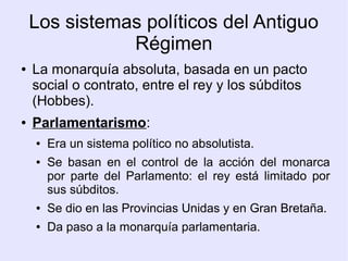 Los sistemas políticos del Antiguo
               Régimen
●   La monarquía absoluta, basada en un pacto
    social o contrato, entre el rey y los súbditos
    (Hobbes).
●   Parlamentarismo:
    ●   Era un sistema político no absolutista.
    ●   Se basan en el control de la acción del monarca
        por parte del Parlamento: el rey está limitado por
        sus súbditos.
    ●   Se dio en las Provincias Unidas y en Gran Bretaña.
    ●   Da paso a la monarquía parlamentaria.
 
