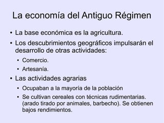 La economía del Antiguo Régimen
●   La base económica es la agricultura.
●   Los descubrimientos geográficos impulsarán el
    desarrollo de otras actividades:
     ●   Comercio.
     ●   Artesanía.
●   Las actividades agrarias
     ●   Ocupaban a la mayoría de la población
     ●   Se cultivan cereales con técnicas rudimentarias.
         (arado tirado por animales, barbecho). Se obtienen
         bajos rendimientos.
 