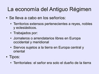 La economía del Antiguo Régimen
●   Se lleva a cabo en los señoríos:
     ●   Territorios extensos pertenecientes a reyes, nobles
         y eclesiásticos.
     ●   Trabajados por:
     ●   Jornaleros o arrendatarios libres en Europa
         occidental y meridional
     ●   Siervos sujetos a la tierra en Europa central y
         oriental
●   Tipos:
     ●   Territoriales: el señor era solo el dueño de la tierra
 