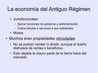 La economía del Antiguo Régimen
     ●   Jurisdiccionales:
         –   Ejerce funciones de gobierno y administración
         –   Cobra tributos y servicios a sus habitantes.
     ●   Mixtos
●   Muchos eran propiedades vinculadas:
     ●   No se podían vender ni dividir, aunque el dueño
         disfrutara de rentas o beneficios.
     ●   Esto dejaba la mayor parte de la tierra fuera del
         mercado.
 
