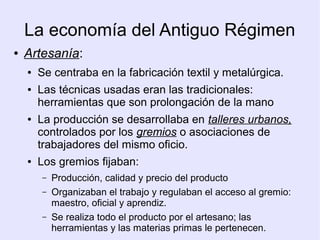 La economía del Antiguo Régimen
●   Artesanía:
    ●   Se centraba en la fabricación textil y metalúrgica.
    ●   Las técnicas usadas eran las tradicionales:
        herramientas que son prolongación de la mano
    ●   La producción se desarrollaba en talleres urbanos,
        controlados por los gremios o asociaciones de
        trabajadores del mismo oficio.
    ●   Los gremios fijaban:
        –   Producción, calidad y precio del producto
        –   Organizaban el trabajo y regulaban el acceso al gremio:
            maestro, oficial y aprendiz.
        –   Se realiza todo el producto por el artesano; las
            herramientas y las materias primas le pertenecen.
 