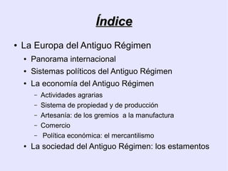 Índice
●   La Europa del Antiguo Régimen
    ●   Panorama internacional
    ●   Sistemas políticos del Antiguo Régimen
    ●   La economía del Antiguo Régimen
        –   Actividades agrarias
        –   Sistema de propiedad y de producción
        –   Artesanía: de los gremios a la manufactura
        –   Comercio
        –   Política económica: el mercantilismo
    ●   La sociedad del Antiguo Régimen: los estamentos
 
