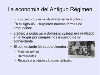 La economía del Antiguo Régimen
     –   Los productos los vende directamente al público.
 ●   En el siglo XVII surgieron nuevas formas de
     producción:
 ●   Trabajo a domicilio o domestic system era realizado
     en el hogar por campesinos a sueldo de un
     comerciante.
 ●   El comerciante les proporcionaba :
     –   Materias primas
     –   Herramientas
     –   Recogía el producto y lo comercializaba.
 