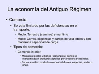 La economía del Antiguo Régimen
●   Comercio:
     ●   Se veía limitado por las deficiencias en el
         transporte:
         –   Medio: Terrestre (caminos) y marítimo
         –   Modo: Carros, diligencias y barcos de vela lentos y con
             moderada capacidad de carga.
     ●   Tipos de comercio:
         –   Comercio interior:
              ●   Mercados locales urbanos (semanales), donde se
                  intercambiaban productos agrarios por artículos artesanales.
              ●   Ferias anuales: productos menos habituales, especias, sedas o
                  lanas.
 