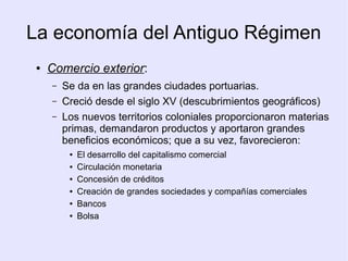 La economía del Antiguo Régimen
 ●   Comercio exterior:
     –   Se da en las grandes ciudades portuarias.
     –   Creció desde el siglo XV (descubrimientos geográficos)
     –   Los nuevos territorios coloniales proporcionaron materias
         primas, demandaron productos y aportaron grandes
         beneficios económicos; que a su vez, favorecieron:
          ●   El desarrollo del capitalismo comercial
          ●   Circulación monetaria
          ●   Concesión de créditos
          ●   Creación de grandes sociedades y compañías comerciales
          ●   Bancos
          ●   Bolsa
 