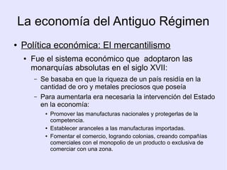 La economía del Antiguo Régimen
●   Política económica: El mercantilismo
     ●   Fue el sistema económico que adoptaron las
         monarquías absolutas en el siglo XVII:
         –   Se basaba en que la riqueza de un país residía en la
             cantidad de oro y metales preciosos que poseía
         –   Para aumentarla era necesaria la intervención del Estado
             en la economía:
              ●   Promover las manufacturas nacionales y protegerlas de la
                  competencia.
              ●   Establecer aranceles a las manufacturas importadas.
              ●   Fomentar el comercio, logrando colonias, creando compañías
                  comerciales con el monopolio de un producto o exclusiva de
                  comerciar con una zona.
 