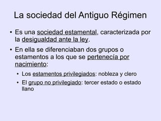 La sociedad del Antiguo Régimen
●   Es una sociedad estamental, caracterizada por
    la desigualdad ante la ley.
●   En ella se diferenciaban dos grupos o
    estamentos a los que se pertenecía por
    nacimiento:
    ●   Los estamentos privilegiados: nobleza y clero
    ●   El grupo no privilegiado: tercer estado o estado
        llano
 