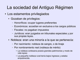 La sociedad del Antiguo Régimen
●   Los estamentos privilegiados
    ●   Gozaban de privilegios:
        –   Honoríficos: ocupar lugares preferentes
        –   Económicos: accedían en exclusiva a los cargos públicos
        –   Fiscales: no pagaban impuestos
        –   Jurídicos: eran juzgados en tribunales especiales y por
            sus propias leyes.
    ●   Nobleza: eran una minoría a la que se pertenecía:
        –   Por nacimiento: nobleza de sangre, o de linaje
        –   Por nombramiento real (nobleza de mérito)
             ●   La nobleza cortesana poseía grandes patrimonios y modo de
                 vida lujoso
             ●   La pequeña nobleza rural tenía bajos ingresos y estaba
                 empobrecida.
 
