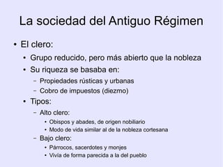 La sociedad del Antiguo Régimen
●   El clero:
    ●   Grupo reducido, pero más abierto que la nobleza
    ●   Su riqueza se basaba en:
        –   Propiedades rústicas y urbanas
        –   Cobro de impuestos (diezmo)
    ●   Tipos:
        –   Alto clero:
             ●   Obispos y abades, de origen nobiliario
             ●   Modo de vida similar al de la nobleza cortesana
        –   Bajo clero:
             ●   Párrocos, sacerdotes y monjes
             ●   Vivía de forma parecida a la del pueblo
 