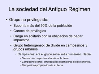 La sociedad del Antiguo Régimen
●   Grupo no privilegiado:
    ●   Suponía más del 90% de la población
    ●   Carece de privilegios
    ●   Carga en solitario con la obligación de pagar
        impuestos
    ●   Grupo heterogéneo: Se divide en campesinos y
        grupos urbanos
        –   Campesinos: era el grupo social más numeroso. Había:
             ●   Siervos que no podían abandonar la tierra
             ●   Campesinos libres: arrendatarios o jornaleros de los señoríos.
             ●   Campesinos propietarios de su tierra
 