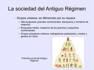 La sociedad del Antiguo Régimen
  –   Grupos urbanos: se diferencian por su riqueza
       ●   Alta burguesía: grandes comerciantes, banqueros y hombres de
           negocios
       ●   Burguesía media: maestros de los gremios y pequeños
           comerciantes
       ●   Grupos populares urbanos: trabajadores asalariados, criados y
           gentes sin oficio




           Pirámide social del Antiguo
                   Régimen
 