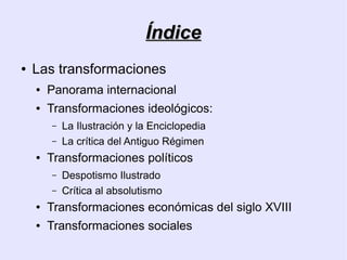 Índice
●   Las transformaciones
    ●   Panorama internacional
    ●   Transformaciones ideológicos:
        –   La Ilustración y la Enciclopedia
        –   La crítica del Antiguo Régimen
    ●   Transformaciones políticos
        –   Despotismo Ilustrado
        –   Crítica al absolutismo
    ●   Transformaciones económicas del siglo XVIII
    ●   Transformaciones sociales
 